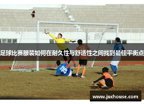 足球比赛服装如何在耐久性与舒适性之间找到最佳平衡点